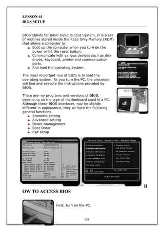 LESSON 61
BIOS SETUP
BIOS stands for Basic Input Output System. It is a set
of routines stored inside the Read Only Memory (ROM)
that allows a computer to:
Boot up the computer when you turn on the
power or hit the reset button.
Communicate with various devices such as disk
drives, keyboard, printer and communication
ports.
And load the operating system.
The most important role of BIOS is to load the
operating system. As you turn the PC, the processor
will find and execute the instructions provided by
BIOS.
There are my programs and versions of BIOS,
depending on the type of motherboard used in a PC.
Although these BIOS interfaces may be slightly
different in appearance, they all have the following
general functions :
Standard setting
Advanced setting
Power management
Boot Order
Exit setup
OW TO ACCESS BIOS
First, turn on the PC.
138
H
 