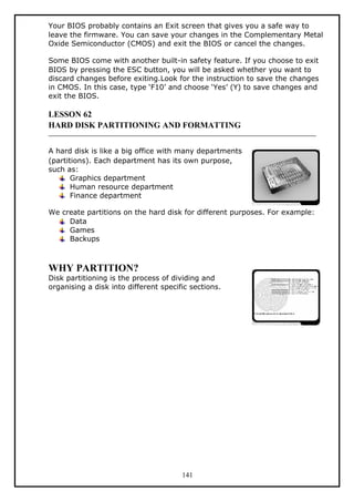 Your BIOS probably contains an Exit screen that gives you a safe way to
leave the firmware. You can save your changes in the Complementary Metal
Oxide Semiconductor (CMOS) and exit the BIOS or cancel the changes.
Some BIOS come with another built-in safety feature. If you choose to exit
BIOS by pressing the ESC button, you will be asked whether you want to
discard changes before exiting.Look for the instruction to save the changes
in CMOS. In this case, type ‘F10’ and choose ‘Yes’ (Y) to save changes and
exit the BIOS.
LESSON 62
HARD DISK PARTITIONING AND FORMATTING
A hard disk is like a big office with many departments
(partitions). Each department has its own purpose,
such as:
Graphics department
Human resource department
Finance department
We create partitions on the hard disk for different purposes. For example:
Data
Games
Backups
WHY PARTITION?
Disk partitioning is the process of dividing and
organising a disk into different specific sections.
141
 
