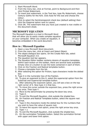 1. Start Microsoft Word.
2. From the menu bar, click at Format, point to Background and then
click Printed Watermark.
3. To insert text watermark, in the Text box, type My Watermark, choose
Century Gothic for the font. Click Auto for the size and choose the
colour.
4. Click to select the Semitransparent check box (default setting) then
click the Diagonal option next to Layout.
5. Click OK. The watermark that you have just created is now visible on
the document sheet.
MICROSOFT EQUATION
The Microsoft Equation is a tool in Microsoft Word
that will allow you to easily create complex equation
on your computer. When you create an equation, it
becomes embedded in the word document.
How to : Microsoft Equation
1. Open a new Microsoft Word document.
2. From the menu bar, click at Insert and Select Object.
3. The object dialogue box opens. On the Create New tab, select
Microsoft Equation 3.0.
4. The equation tool bar appears.
5. The Equation Editor toolbar contains dozens of equation templates.
Within each button on the toolbar, there are several tools available.
Simply click on a button to see the tools contained in each of them.
6. Click on the Fraction and Radical templates button.
7. Choose a template from the list.
8. After selecting the option for friction, type characters inside the dotted
box.
9. Type X in the numerator box of the fraction.
10. To give an exponent to this X, select the superscript option from the
Subscript and Superscript template button.
11. After selecting the exponent option, you will see a box on the top
right corner of X. Now type 2 in that box.
12. To move the cursor outside the exponent box, press the right arrow
key once. Then type Y.
13. Move to the denominator by pressing the down key once.
14. Type Z.
15. To exit the Microsoft Equation, click outside the shaded box.
16. On Fraction and Radical Templates button, select the square root
format.
17. Type in the characters inside the dotted box for the numbers that
you wish to have the value of square root.
18. To leave the square root option, press the right arrow key once.
19. Type + y
20. To exit the Microsoft Equation, click outside the shaded box.
21. On the summation Template button. Select the summation format
with upper and lower limit option.
117
 