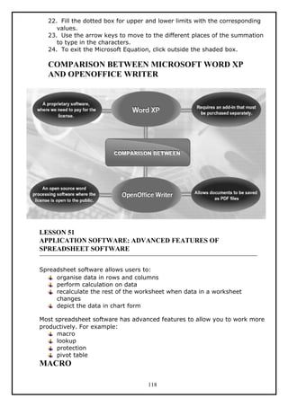 22. Fill the dotted box for upper and lower limits with the corresponding
values.
23. Use the arrow keys to move to the different places of the summation
to type in the characters.
24. To exit the Microsoft Equation, click outside the shaded box.
COMPARISON BETWEEN MICROSOFT WORD XP
AND OPENOFFICE WRITER
LESSON 51
APPLICATION SOFTWARE: ADVANCED FEATURES OF
SPREADSHEET SOFTWARE
Spreadsheet software allows users to:
organise data in rows and columns
perform calculation on data
recalculate the rest of the worksheet when data in a worksheet
changes
depict the data in chart form
Most spreadsheet software has advanced features to allow you to work more
productively. For example:
macro
lookup
protection
pivot table
MACRO
118
 