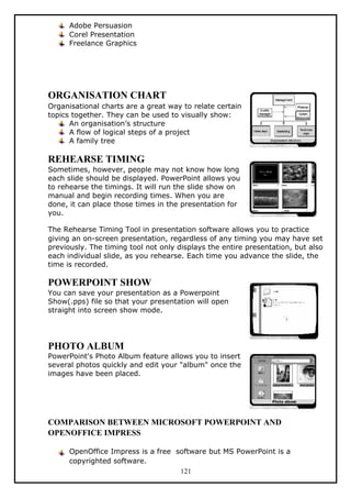 Adobe Persuasion
Corel Presentation
Freelance Graphics
ORGANISATION CHART
Organisational charts are a great way to relate certain
topics together. They can be used to visually show:
An organisation’s structure
A flow of logical steps of a project
A family tree
REHEARSE TIMING
Sometimes, however, people may not know how long
each slide should be displayed. PowerPoint allows you
to rehearse the timings. It will run the slide show on
manual and begin recording times. When you are
done, it can place those times in the presentation for
you.
The Rehearse Timing Tool in presentation software allows you to practice
giving an on-screen presentation, regardless of any timing you may have set
previously. The timing tool not only displays the entire presentation, but also
each individual slide, as you rehearse. Each time you advance the slide, the
time is recorded.
POWERPOINT SHOW
You can save your presentation as a Powerpoint
Show(.pps) file so that your presentation will open
straight into screen show mode.
PHOTO ALBUM
PowerPoint's Photo Album feature allows you to insert
several photos quickly and edit your "album" once the
images have been placed.
COMPARISON BETWEEN MICROSOFT POWERPOINT AND
OPENOFFICE IMPRESS
OpenOffice Impress is a free software but MS PowerPoint is a
copyrighted software.
121
 
