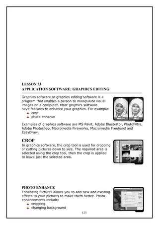 LESSON 53
APPLICATION SOFTWARE: GRAPHICS EDITING
Graphics software or graphics editing software is a
program that enables a person to manipulate visual
images on a computer. Most graphics software
have features to enhance your graphics. For example:
crop
photo enhance
Examples of graphics software are MS Paint, Adobe Illustrator, PhotoFiltre,
Adobe Photoshop, Macromedia Fireworks, Macromedia Freehand and
EazyDraw.
CROP
In graphics software, the crop tool is used for cropping
or cutting pictures down to size. The required area is
selected using the crop tool, then the crop is applied
to leave just the selected area.
PHOTO ENHANCE
Enhancing Pictures allows you to add new and exciting
effects to your pictures to make them better. Photo
enhancements include:
cropping
changing background
123
 