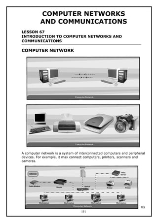 COMPUTER NETWORKS
AND COMMUNICATIONS
LESSON 67
INTRODUCTION TO COMPUTER NETWORKS AND
COMMUNICATIONS

COMPUTER NETWORK

A computer network is a system of interconnected computers and peripheral
devices. For example, it may connect computers, printers, scanners and
cameras.

Us
151

 