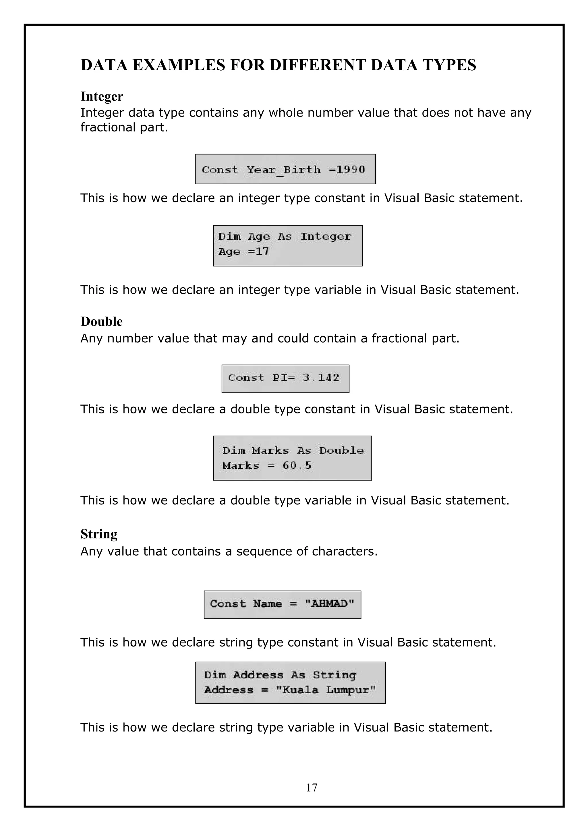 DATA EXAMPLES FOR DIFFERENT DATA TYPES
Integer
Integer data type contains any whole number value that does not have any
fractional part.
This is how we declare an integer type constant in Visual Basic statement.
This is how we declare an integer type variable in Visual Basic statement.
Double
Any number value that may and could contain a fractional part.
This is how we declare a double type constant in Visual Basic statement.
This is how we declare a double type variable in Visual Basic statement.
String
Any value that contains a sequence of characters.
This is how we declare string type constant in Visual Basic statement.
This is how we declare string type variable in Visual Basic statement.
17
 