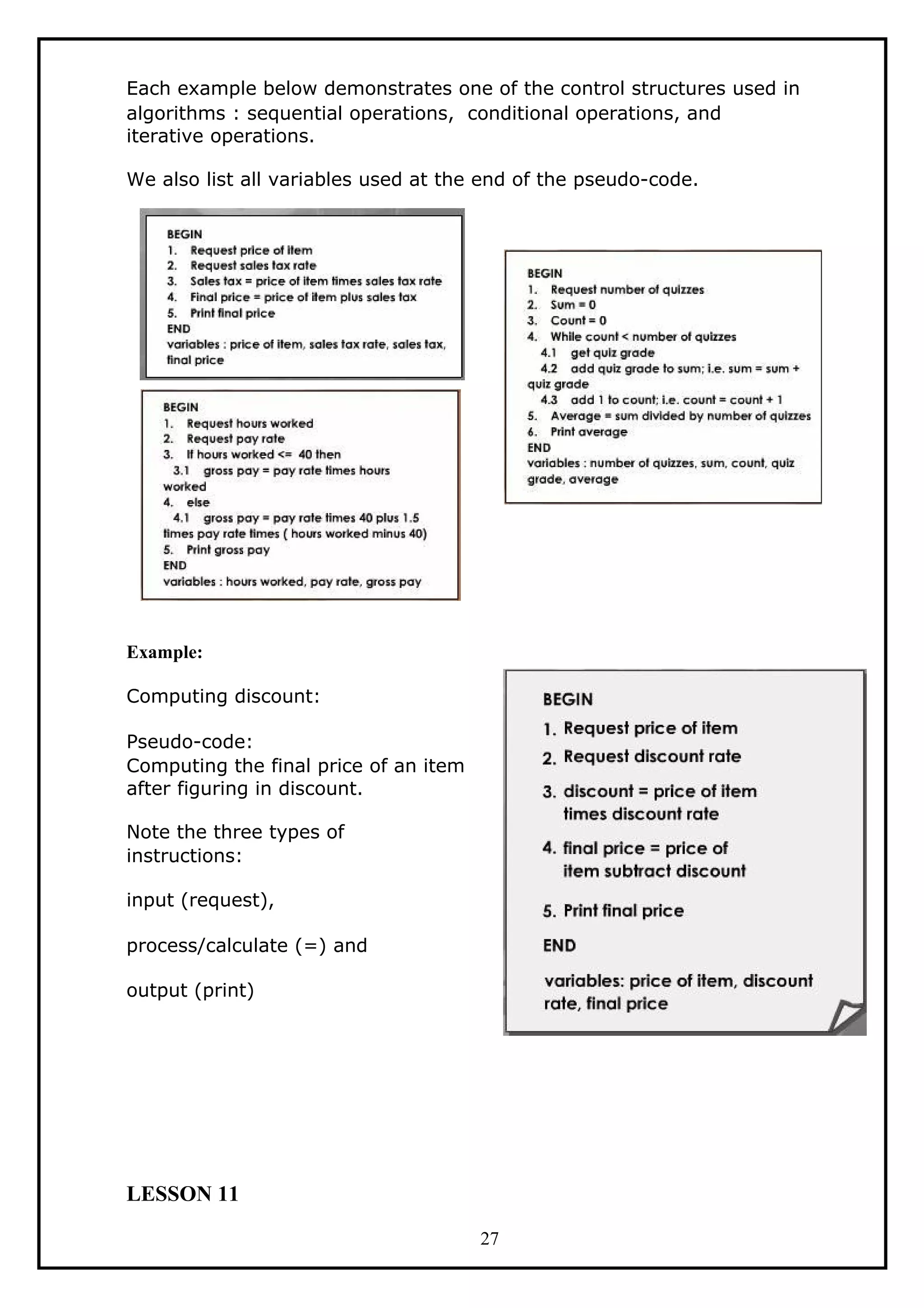 Each example below demonstrates one of the control structures used in
algorithms : sequential operations, conditional operations, and
iterative operations.
We also list all variables used at the end of the pseudo-code.
Example:
Computing discount:
Pseudo-code:
Computing the final price of an item
after figuring in discount.
Note the three types of
instructions:
input (request),
process/calculate (=) and
output (print)
LESSON 11
27
 