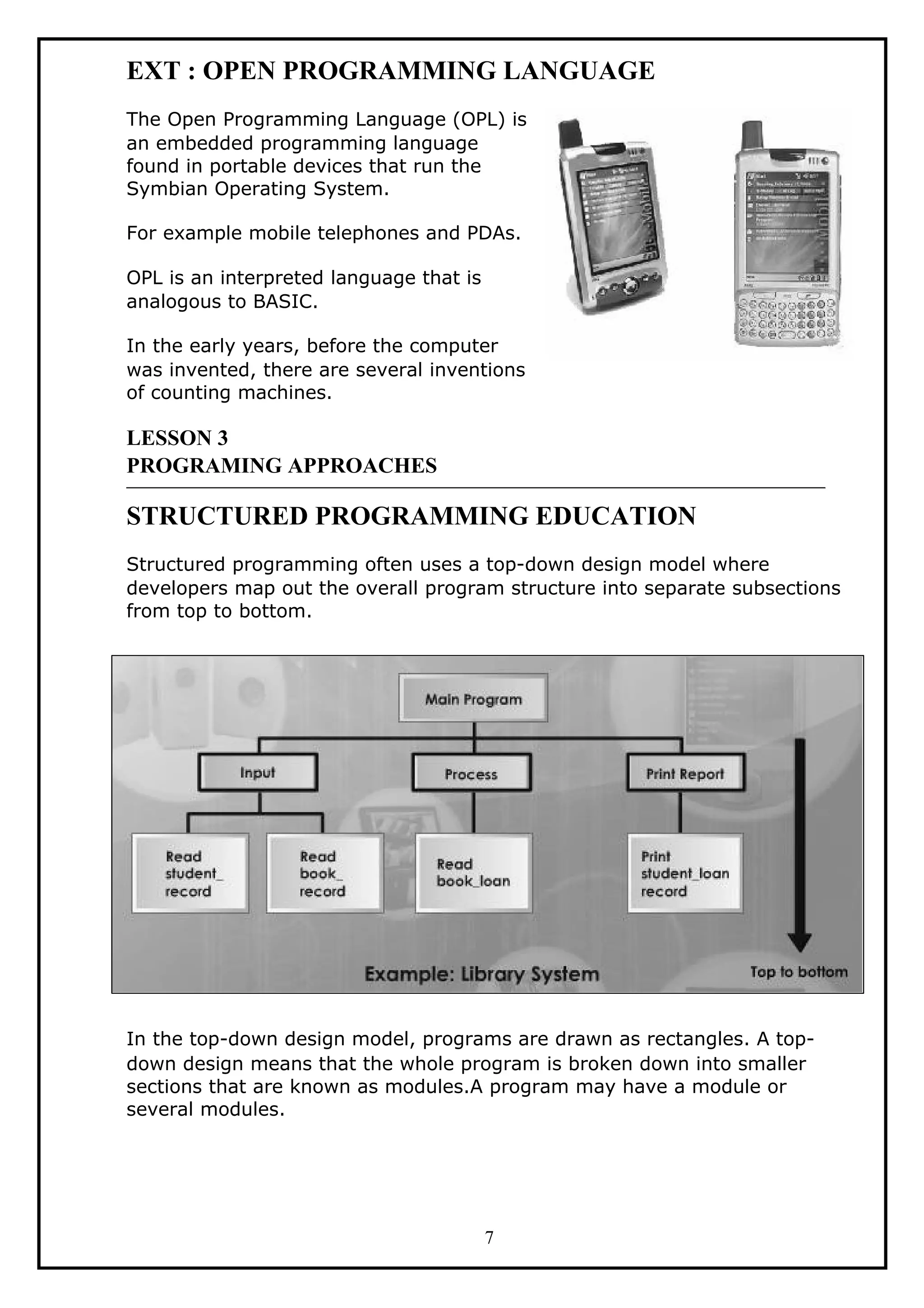 EXT : OPEN PROGRAMMING LANGUAGE
The Open Programming Language (OPL) is
an embedded programming language
found in portable devices that run the
Symbian Operating System.
For example mobile telephones and PDAs.
OPL is an interpreted language that is
analogous to BASIC.
In the early years, before the computer
was invented, there are several inventions
of counting machines.
LESSON 3
PROGRAMING APPROACHES
STRUCTURED PROGRAMMING EDUCATION
Structured programming often uses a top-down design model where
developers map out the overall program structure into separate subsections
from top to bottom.
In the top-down design model, programs are drawn as rectangles. A top-
down design means that the whole program is broken down into smaller
sections that are known as modules.A program may have a module or
several modules.
7
 