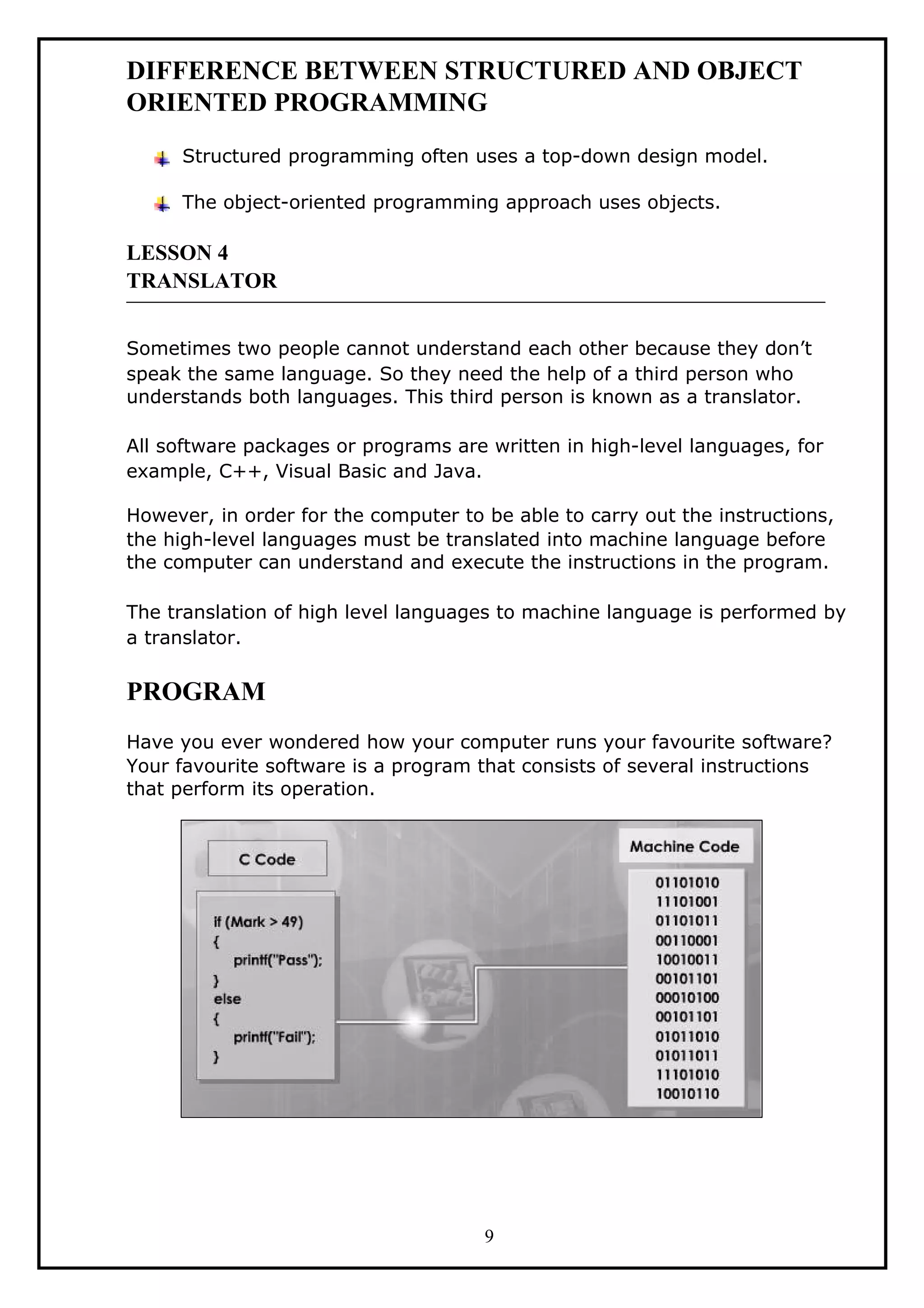 DIFFERENCE BETWEEN STRUCTURED AND OBJECT
ORIENTED PROGRAMMING
Structured programming often uses a top-down design model.
The object-oriented programming approach uses objects.
LESSON 4
TRANSLATOR
Sometimes two people cannot understand each other because they don’t
speak the same language. So they need the help of a third person who
understands both languages. This third person is known as a translator.
All software packages or programs are written in high-level languages, for
example, C++, Visual Basic and Java.
However, in order for the computer to be able to carry out the instructions,
the high-level languages must be translated into machine language before
the computer can understand and execute the instructions in the program.
The translation of high level languages to machine language is performed by
a translator.
PROGRAM
Have you ever wondered how your computer runs your favourite software?
Your favourite software is a program that consists of several instructions
that perform its operation.
9
 