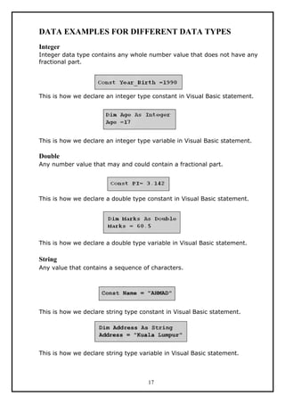 DATA EXAMPLES FOR DIFFERENT DATA TYPES
Integer
Integer data type contains any whole number value that does not have any
fractional part.
This is how we declare an integer type constant in Visual Basic statement.
This is how we declare an integer type variable in Visual Basic statement.
Double
Any number value that may and could contain a fractional part.
This is how we declare a double type constant in Visual Basic statement.
This is how we declare a double type variable in Visual Basic statement.
String
Any value that contains a sequence of characters.
This is how we declare string type constant in Visual Basic statement.
This is how we declare string type variable in Visual Basic statement.
17
 