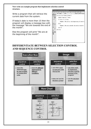 Now write an example program that implements selection control
structure.
Write a program that will retrieve the
current date from the system.
If today’s date is more than 15 then the
program will display a message box with
the message “We are towards the end of
the month”.
Else the program will print “We are at
the beginning of the month”.
DIFFERENTIATE BETWEEN SELECTION CONTROL
AND SEQUENCE CONTROL
33
 