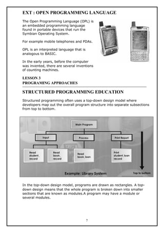 EXT : OPEN PROGRAMMING LANGUAGE
The Open Programming Language (OPL) is
an embedded programming language
found in portable devices that run the
Symbian Operating System.
For example mobile telephones and PDAs.
OPL is an interpreted language that is
analogous to BASIC.
In the early years, before the computer
was invented, there are several inventions
of counting machines.
LESSON 3
PROGRAMING APPROACHES
STRUCTURED PROGRAMMING EDUCATION
Structured programming often uses a top-down design model where
developers map out the overall program structure into separate subsections
from top to bottom.
In the top-down design model, programs are drawn as rectangles. A top-
down design means that the whole program is broken down into smaller
sections that are known as modules.A program may have a module or
several modules.
7
 