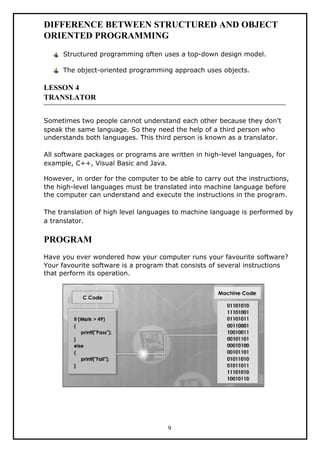 DIFFERENCE BETWEEN STRUCTURED AND OBJECT
ORIENTED PROGRAMMING
Structured programming often uses a top-down design model.
The object-oriented programming approach uses objects.
LESSON 4
TRANSLATOR
Sometimes two people cannot understand each other because they don’t
speak the same language. So they need the help of a third person who
understands both languages. This third person is known as a translator.
All software packages or programs are written in high-level languages, for
example, C++, Visual Basic and Java.
However, in order for the computer to be able to carry out the instructions,
the high-level languages must be translated into machine language before
the computer can understand and execute the instructions in the program.
The translation of high level languages to machine language is performed by
a translator.
PROGRAM
Have you ever wondered how your computer runs your favourite software?
Your favourite software is a program that consists of several instructions
that perform its operation.
9
 