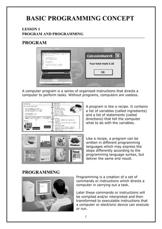 BASIC PROGRAMMING CONCEPT
LESSON 1
PROGRAM AND PROGRAMMING
PROGRAM
A computer program is a series of organised instructions that directs a
computer to perform tasks. Without programs, computers are useless.
A program is like a recipe. It contains
a list of variables (called ingredients)
and a list of statements (called
directions) that tell the computer
what to do with the variables.
Like a recipe, a program can be
written in different programming
languages which may express the
steps differently according to the
programming language syntax, but
deliver the same end result.
PROGRAMMING
Programming is a creation of a set of
commands or instructions which directs a
computer in carrying out a task.
Later these commands or instructions will
be compiled and/or interpreted and then
transformed to executable instructions that
a computer or electronic device can execute
or run.
1
 