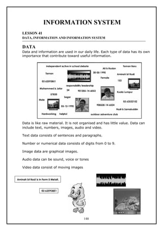 INFORMATION SYSTEM
LESSON 41
DATA, INFORMATION AND INFORMATION SYSTEM
DATA
Data and information are used in our daily life. Each type of data has its own
importance that contribute toward useful information.
Data is like raw material. It is not organised and has little value. Data can
include text, numbers, images, audio and video.
Text data consists of sentences and paragraphs.
Number or numerical data consists of digits from 0 to 9.
Image data are graphical images.
Audio data can be sound, voice or tones
Video data consist of moving images
148
 