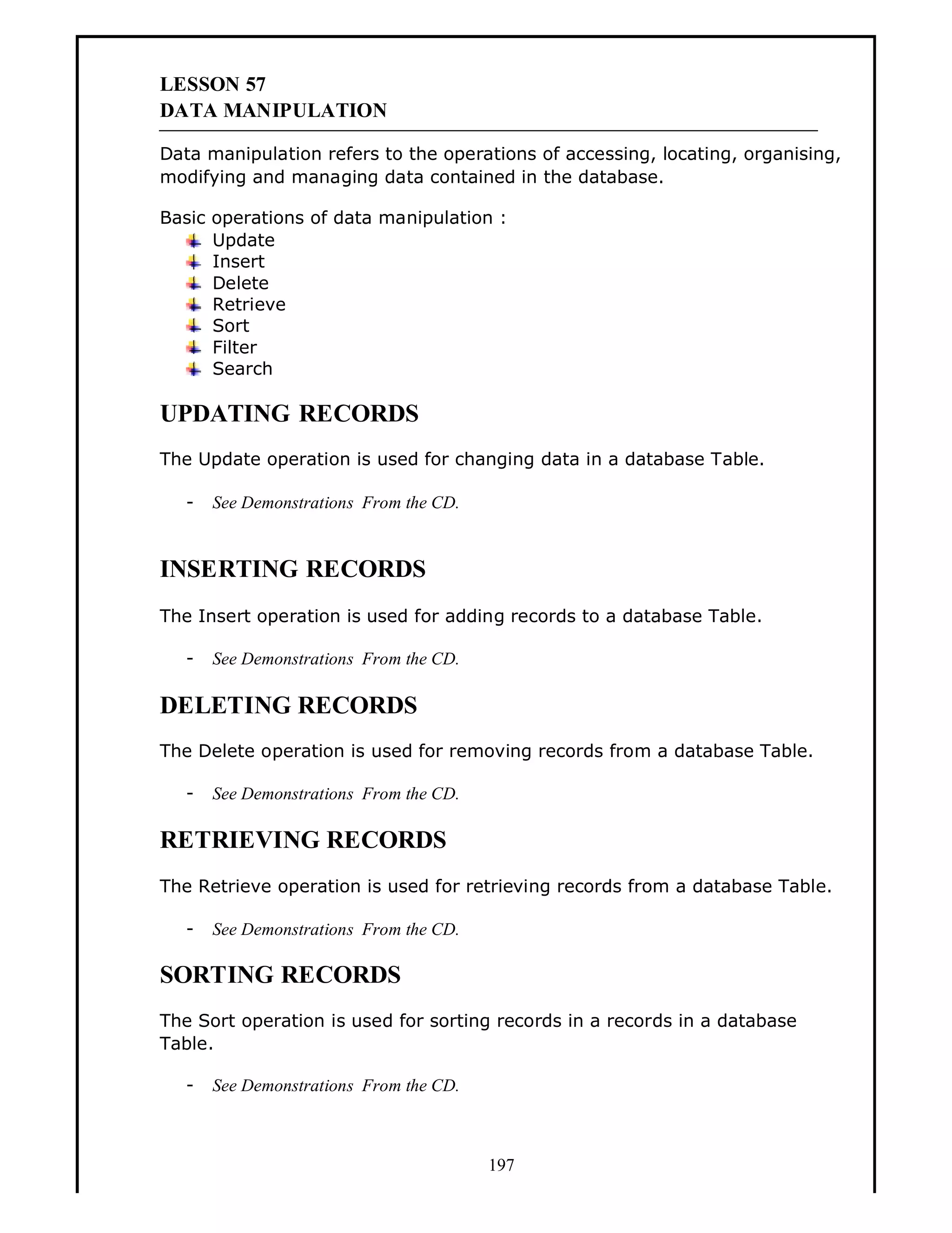 LESSON 57
DATA MANIPULATION
Data manipulation refers to the operations of accessing, locating, organising,
modifying and managing data contained in the database.
Basic operations of data manipulation :
Update
Insert
Delete
Retrieve
Sort
Filter
Search

UPDATING RECORDS
The Update operation is used for changing data in a database Table.
-

See Demonstrations From the CD.

INSERTING RECORDS
The Insert operation is used for adding records to a database Table.
-

See Demonstrations From the CD.

DELETING RECORDS
The Delete operation is used for removing records from a database Table.
-

See Demonstrations From the CD.

RETRIEVING RECORDS
The Retrieve operation is used for retrieving records from a database Table.
-

See Demonstrations From the CD.

SORTING RECORDS
The Sort operation is used for sorting records in a records in a database
Table.
-

See Demonstrations From the CD.

197

 