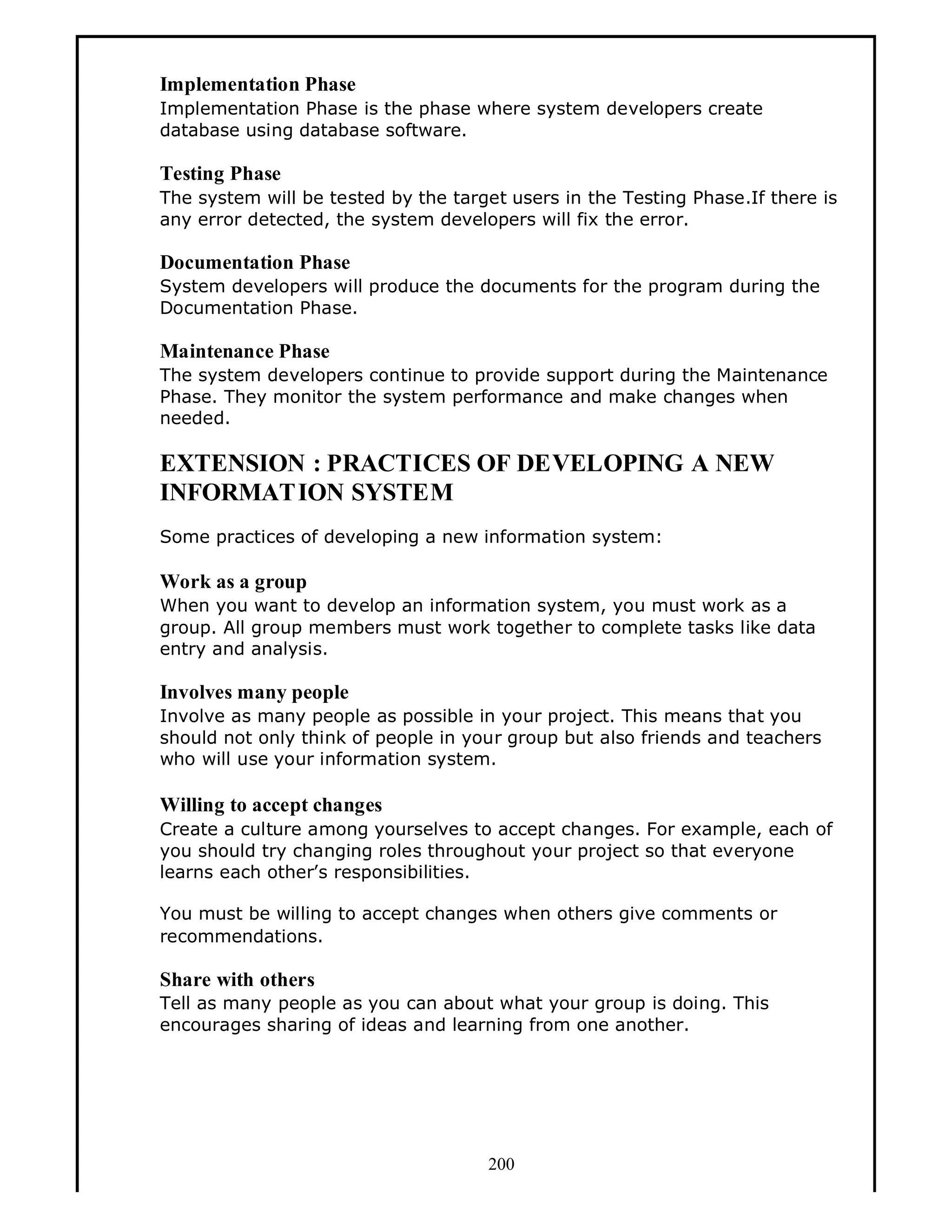 Implementation Phase
Implementation Phase is the phase where system developers create
database using database software.

Testing Phase
The system will be tested by the target users in the Testing Phase.If there is
any error detected, the system developers will fix the error.

Documentation Phase
System developers will produce the documents for the program during the
Documentation Phase.

Maintenance Phase
The system developers continue to provide support during the Maintenance
Phase. They monitor the system performance and make changes when
needed.

EXTENSION : PRACTICES OF DEVELOPING A NEW
INFORMAT ION SYSTEM
Some practices of developing a new information system:

Work as a group
When you want to develop an information system, you must work as a
group. All group members must work together to complete tasks like data
entry and analysis.

Involves many people
Involve as many people as possible in your project. This means that you
should not only think of people in your group but also friends and teachers
who will use your information system.

Willing to accept changes
Create a culture among yourselves to accept changes. For example, each of
you should try changing roles throughout your project so that everyone
learns each other s responsibilities.
You must be willing to accept changes when others give comments or
recommendations.

Share with others
Tell as many people as you can about what your group is doing. This
encourages sharing of ideas and learning from one another.

200

 