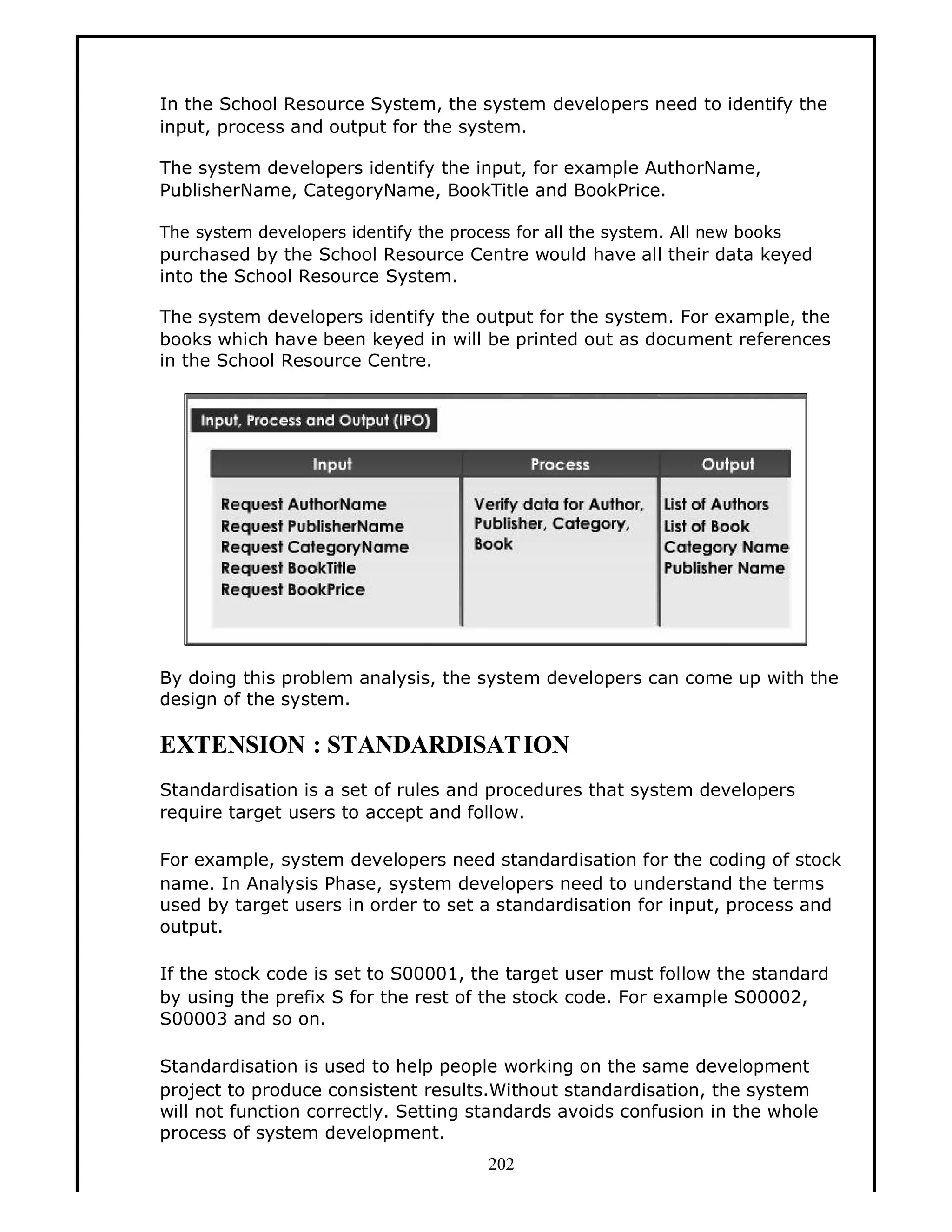 In the School Resource System, the system developers need to identify the
input, process and output for the system.
The system developers identify the input, for example AuthorName,
PublisherName, CategoryName, BookTitle and BookPrice.
The system developers identify the process for all the system. All new books

purchased by the School Resource Centre would have all their data keyed
into the School Resource System.
The system developers identify the output for the system. For example, the
books which have been keyed in will be printed out as document references
in the School Resource Centre.

By doing this problem analysis, the system developers can come up with the
design of the system.

EXTENSION : STANDARDISAT ION
Standardisation is a set of rules and procedures that system developers
require target users to accept and follow.
For example, system developers need standardisation for the coding of stock
name. In Analysis Phase, system developers need to understand the terms
used by target users in order to set a standardisation for input, process and
output.
If the stock code is set to S00001, the target user must follow the standard
by using the prefix S for the rest of the stock code. For example S00002,
S00003 and so on.
Standardisation is used to help people working on the same development
project to produce consistent results.Without standardisation, the system
will not function correctly. Setting standards avoids confusion in the whole
process of system development.
202

 