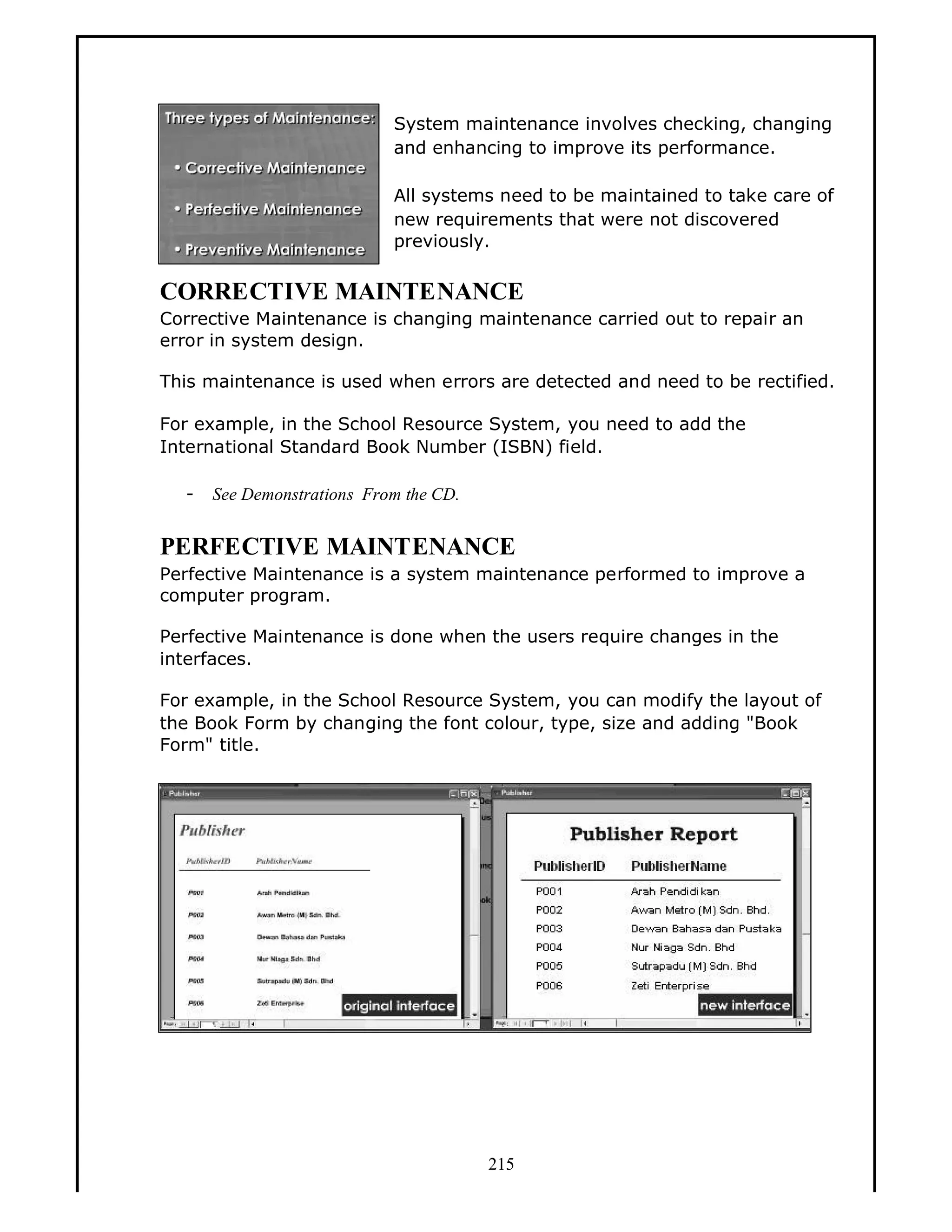 System maintenance involves checking, changing
and enhancing to improve its performance.
All systems need to be maintained to take care of
new requirements that were not discovered
previously.

CORRECTIVE MAINTENANCE
Corrective Maintenance is changing maintenance carried out to repair an
error in system design.
This maintenance is used when errors are detected and need to be rectified.
For example, in the School Resource System, you need to add the
International Standard Book Number (ISBN) field.
-

See Demonstrations From the CD.

PERFECTIVE MAINTENANCE
Perfective Maintenance is a system maintenance performed to improve a
computer program.
Perfective Maintenance is done when the users require changes in the
interfaces.
For example, in the School Resource System, you can modify the layout of
the Book Form by changing the font colour, type, size and adding "Book
Form" title.

215

 