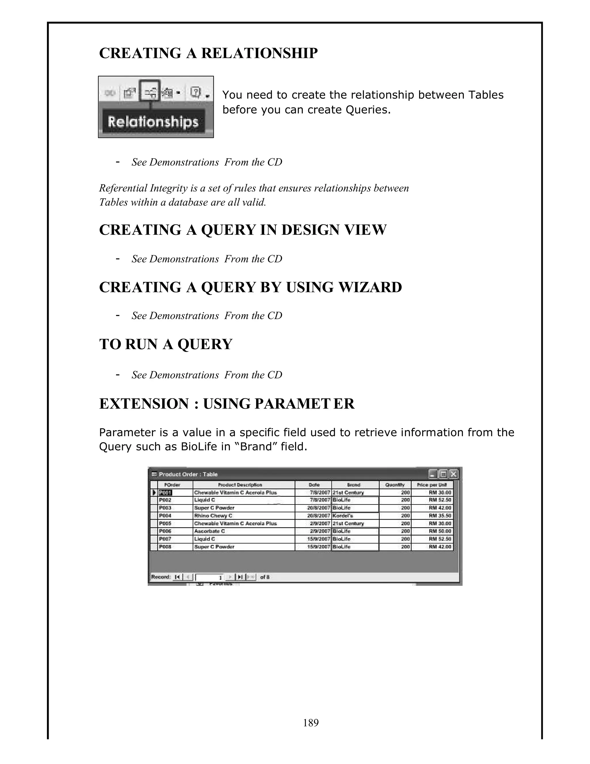 CREATING A RELATIONSHIP
You need to create the relationship between Tables
before you can create Queries.

-

See Demonstrations From the CD

Referential Integrity is a set of rules that ensures relationships between
Tables within a database are all valid.

CREATING A QUERY IN DESIGN VIEW
-

See Demonstrations From the CD

CREATING A QUERY BY USING WIZARD
-

See Demonstrations From the CD

TO RUN A QUERY
-

See Demonstrations From the CD

EXTENSION : USING PARAMET ER
Parameter is a value in a specific field used to retrieve information from the
Query such as BioLife in Brand field.

189

 
