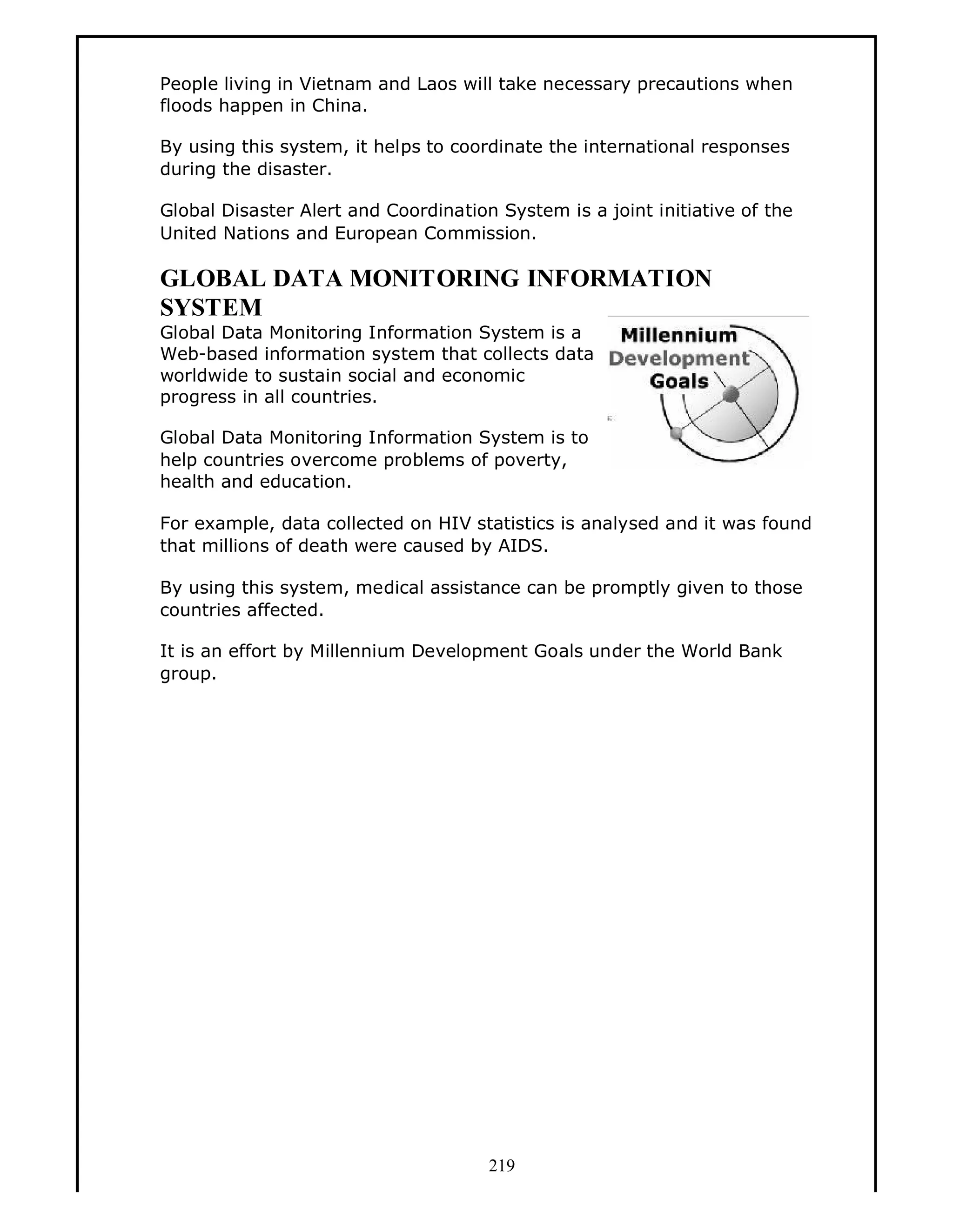 People living in Vietnam and Laos will take necessary precautions when
floods happen in China.
By using this system, it helps to coordinate the international responses
during the disaster.
Global Disaster Alert and Coordination System is a joint initiative of the
United Nations and European Commission.

GLOBAL DATA MONITORING INFORMATION
SYSTEM
Global Data Monitoring Information System is a
Web-based information system that collects data
worldwide to sustain social and economic
progress in all countries.
Global Data Monitoring Information System is to
help countries overcome problems of poverty,
health and education.
For example, data collected on HIV statistics is analysed and it was found
that millions of death were caused by AIDS.
By using this system, medical assistance can be promptly given to those
countries affected.
It is an effort by Millennium Development Goals under the World Bank
group.

219

 