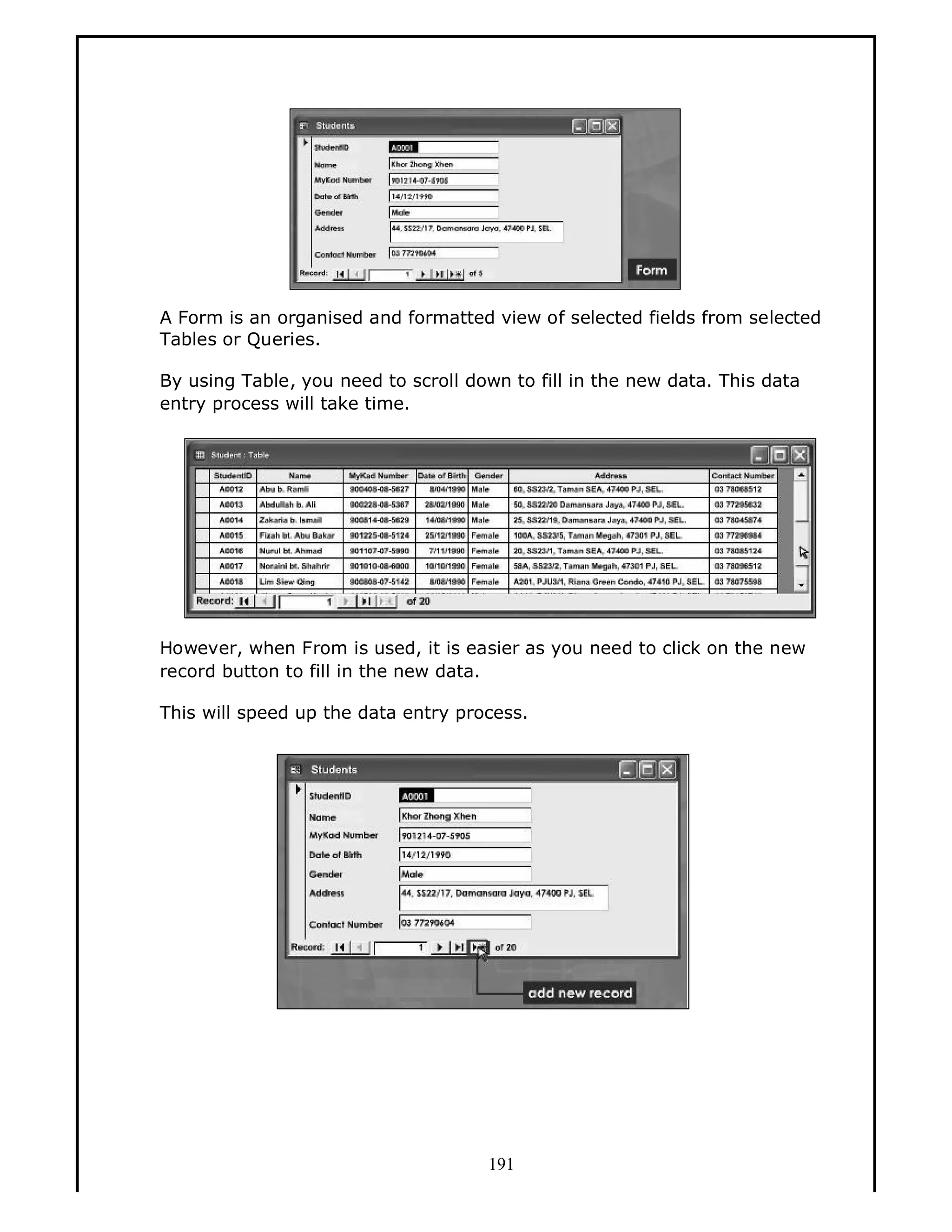 A Form is an organised and formatted view of selected fields from selected
Tables or Queries.
By using Table, you need to scroll down to fill in the new data. This data
entry process will take time.

However, when From is used, it is easier as you need to click on the new
record button to fill in the new data.
This will speed up the data entry process.

191

 