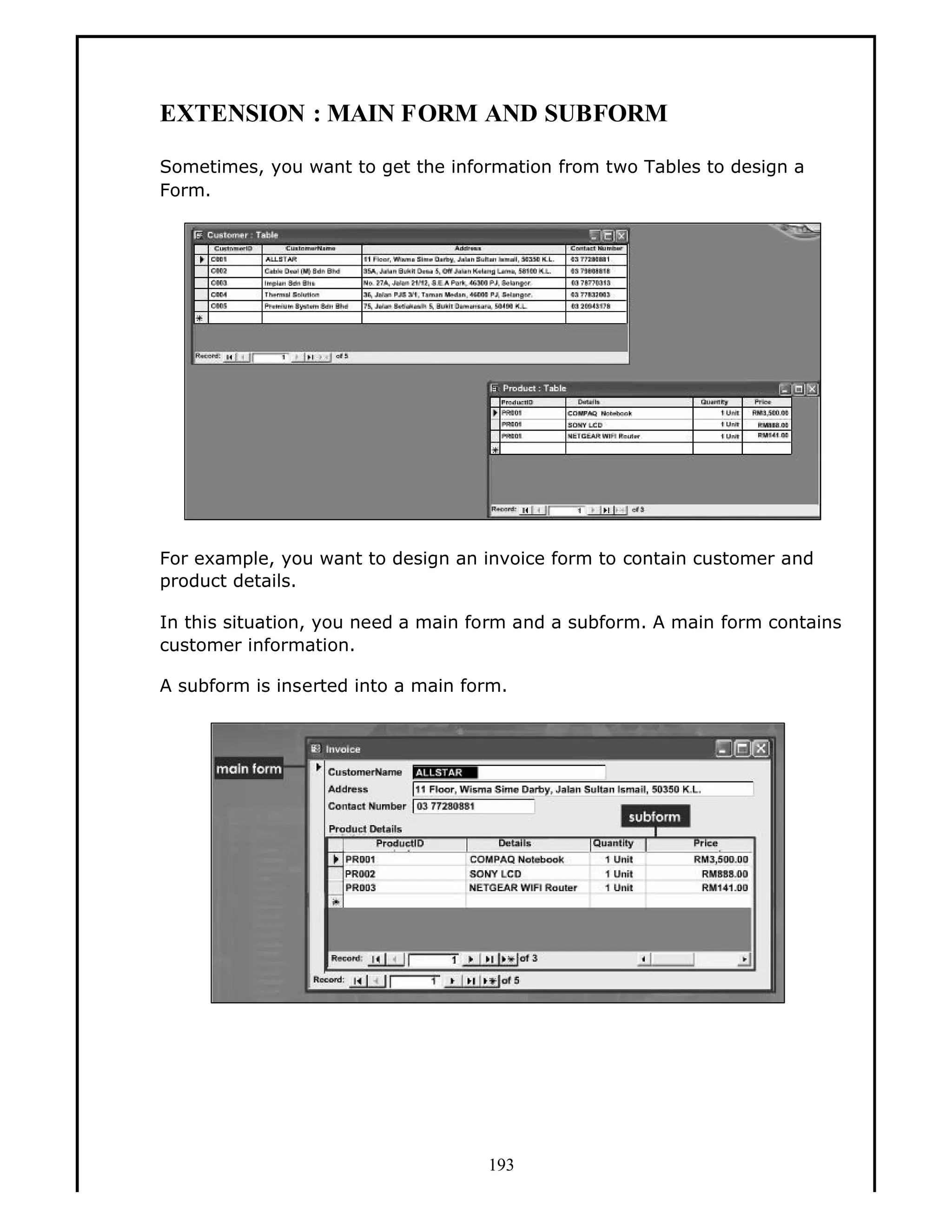 EXTENSION : MAIN FORM AND SUBFORM
Sometimes, you want to get the information from two Tables to design a
Form.

For example, you want to design an invoice form to contain customer and
product details.
In this situation, you need a main form and a subform. A main form contains
customer information.
A subform is inserted into a main form.

193

 