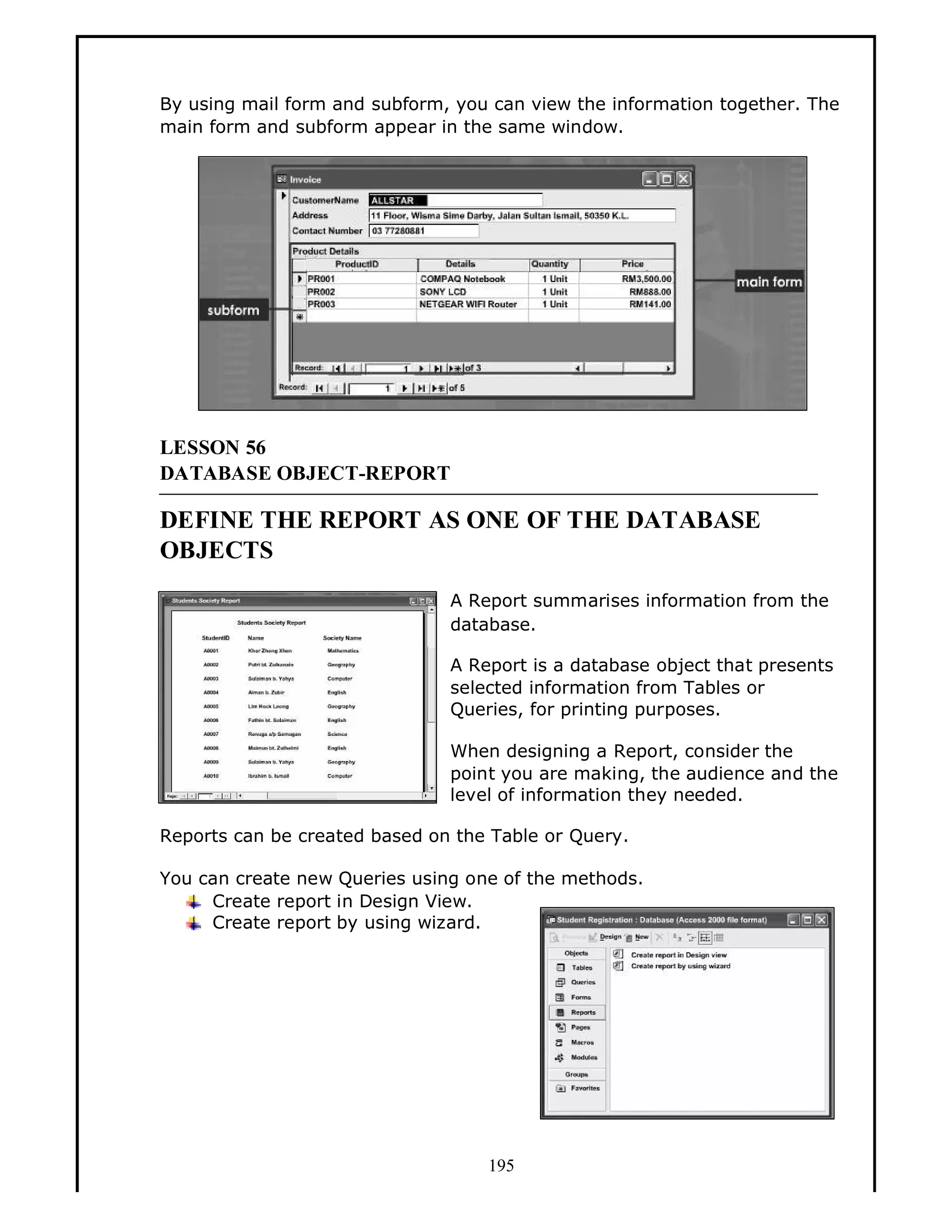 By using mail form and subform, you can view the information together. The
main form and subform appear in the same window.

LESSON 56
DATABASE OBJECT-REPORT

DEFINE THE REPORT AS ONE OF THE DATABASE
OBJECTS
A Report summarises information from the
database.
A Report is a database object that presents
selected information from Tables or
Queries, for printing purposes.
When designing a Report, consider the
point you are making, the audience and the
level of information they needed.
Reports can be created based on the Table or Query.
You can create new Queries using one of the methods.
Create report in Design View.
Create report by using wizard.

195

 