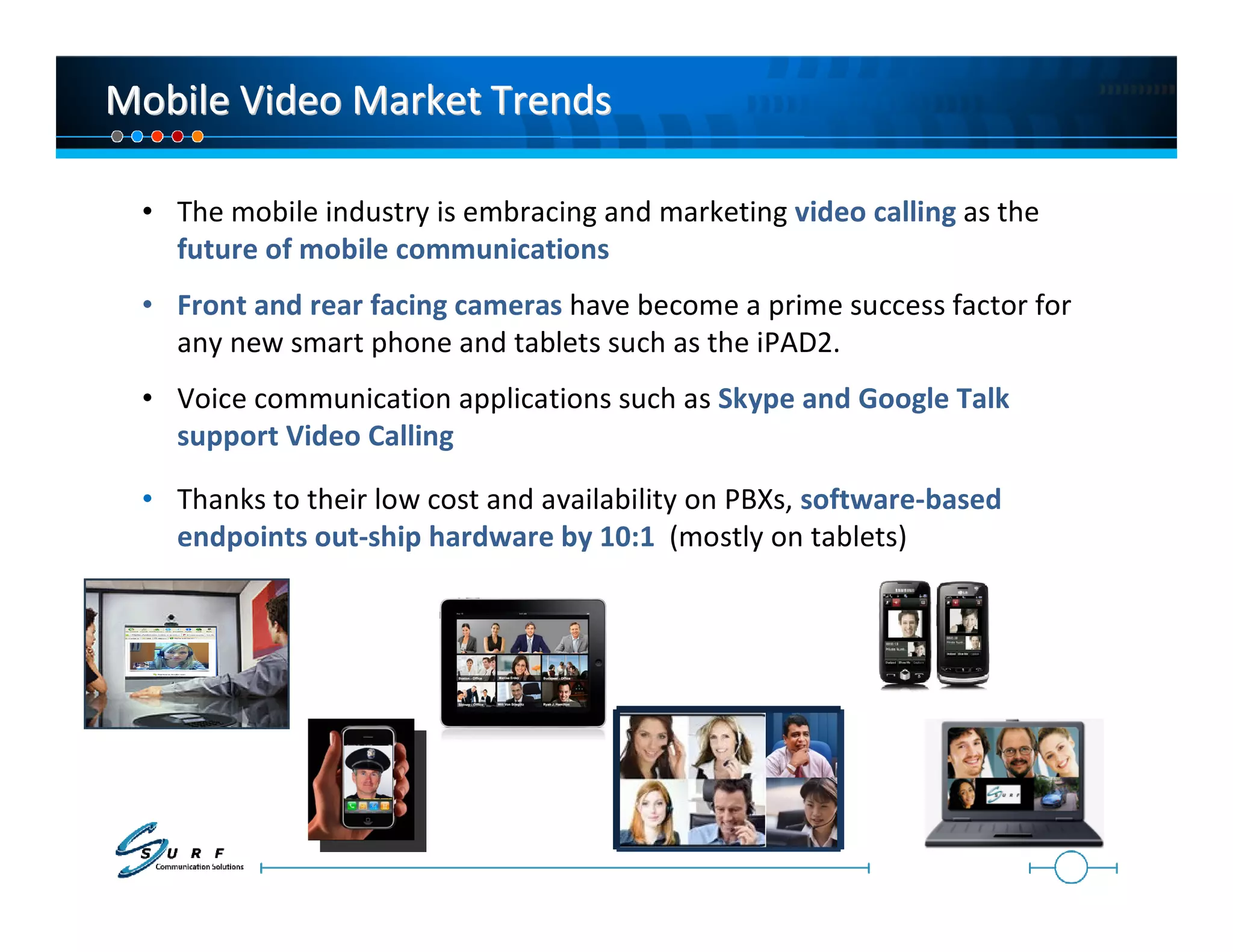 Mobile Video Market Trends

 • The mobile industry is embracing and marketing video calling as the
   future of mobile communications
 • Front and rear facing cameras have become a prime success factor for
   any new smart phone and tablets such as the iPAD2.
 • Voice communication applications such as Skype and Google Talk
   support Video Calling

 • Thanks to their low cost and availability on PBXs, software-based
   endpoints out-ship hardware by 10:1 (mostly on tablets)
 