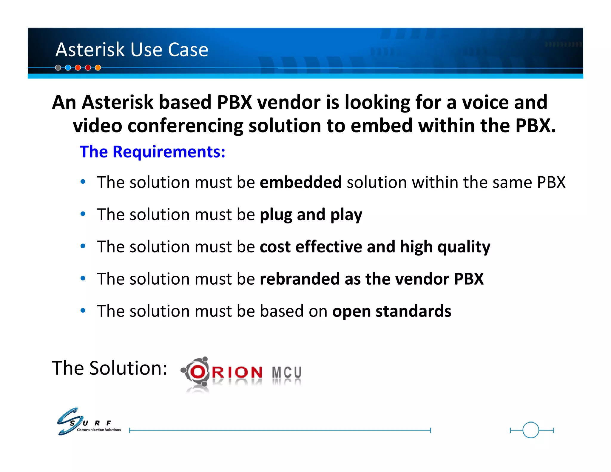 Asterisk Use Case

An Asterisk based PBX vendor is looking for a voice and
  video conferencing solution to embed within the PBX.
   The Requirements:
   • The solution must be embedded solution within the same PBX
   • The solution must be plug and play
   • The solution must be cost effective and high quality
   • The solution must be rebranded as the vendor PBX
   • The solution must be based on open standards


The Solution:
 