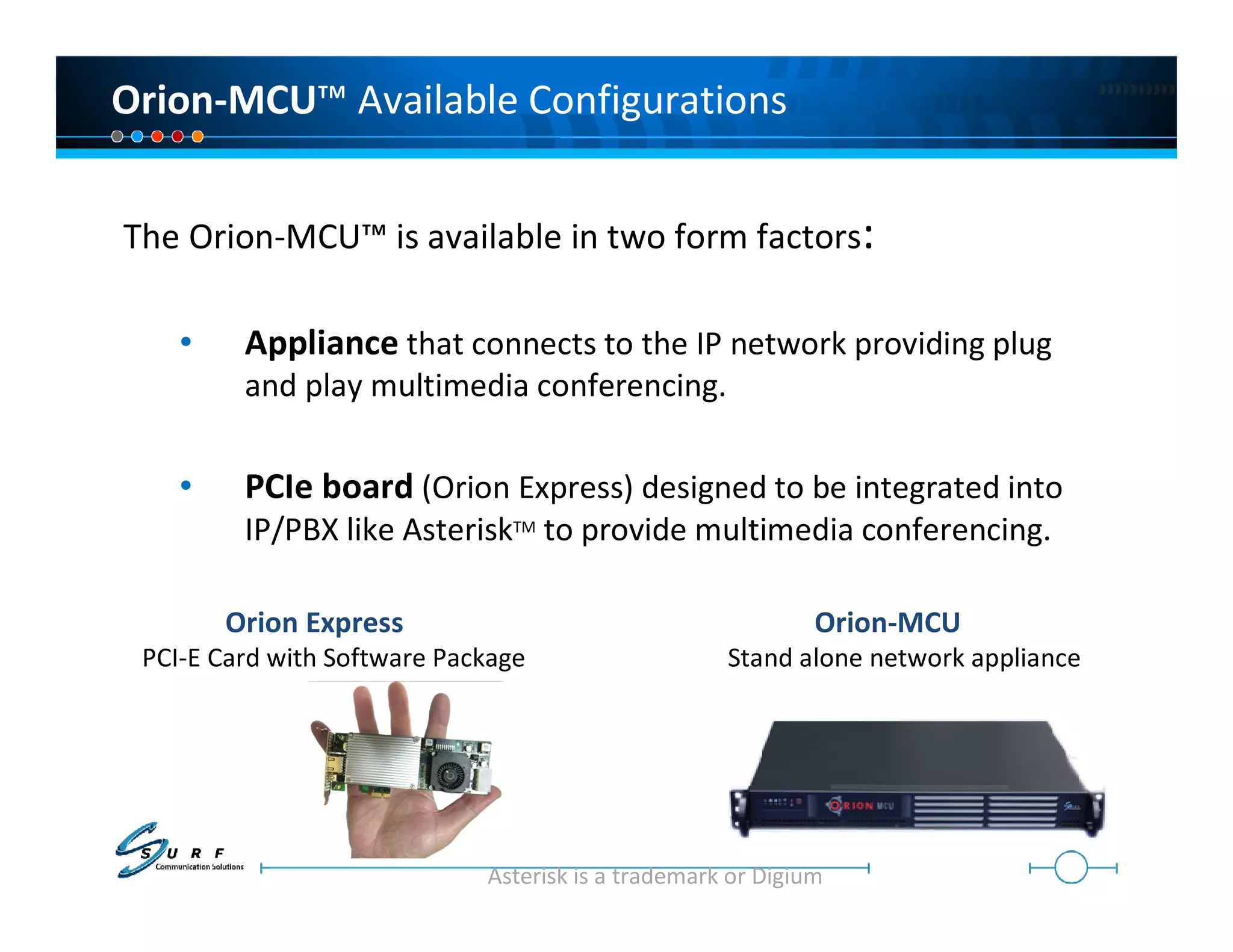 Orion-MCU™ Available Configurations


The Orion-MCU™ is available in two form factors:

    •    Appliance that connects to the IP network providing plug
         and play multimedia conferencing.

    •    PCIe board (Orion Express) designed to be integrated into
         IP/PBX like AsteriskTM to provide multimedia conferencing.

        Orion Express                                        Orion-MCU
 PCI-E Card with Software Package                   Stand alone network appliance




                             Asterisk is a trademark or Digium
 