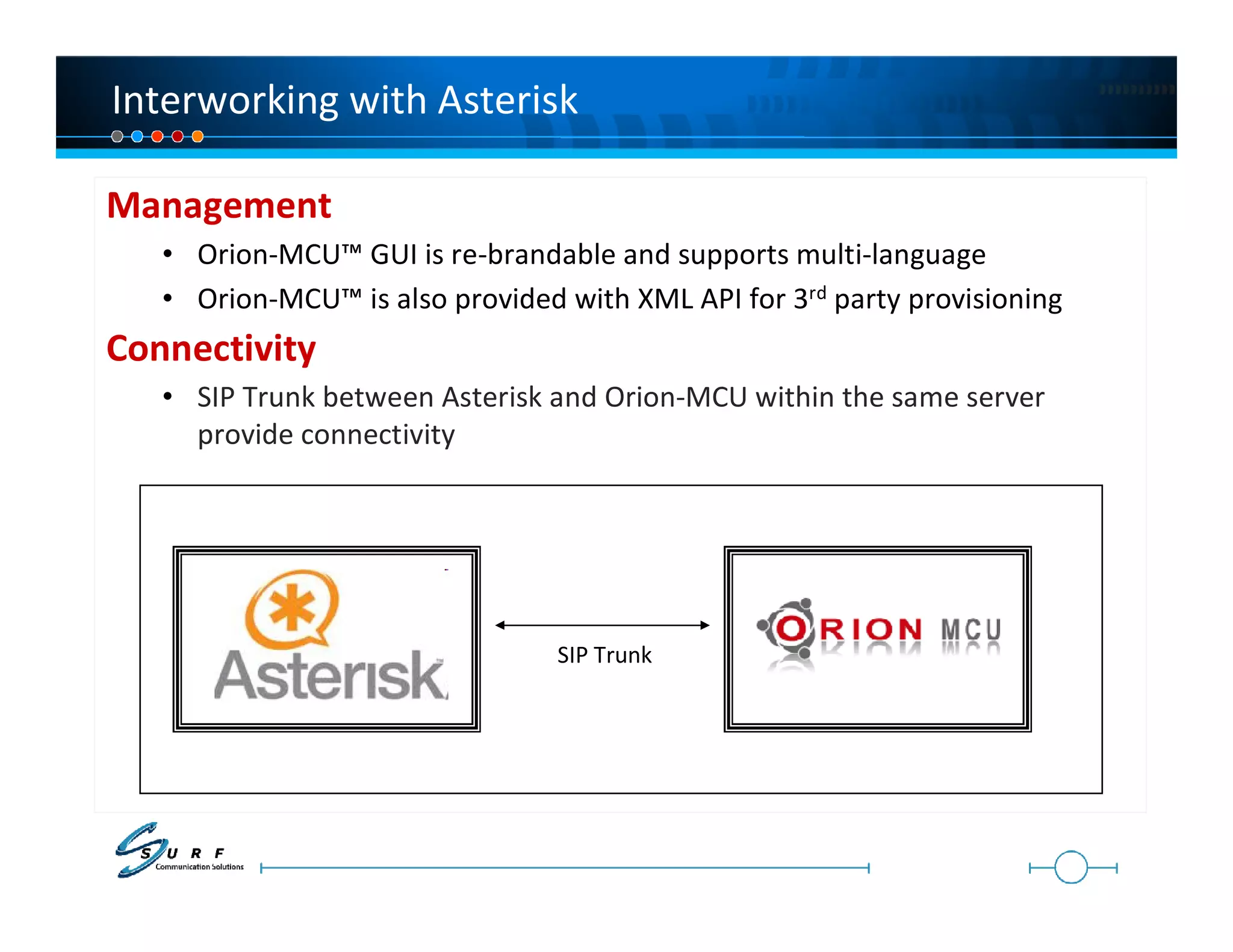 Interworking with Asterisk

Management
   • Orion-MCU™ GUI is re-brandable and supports multi-language
   • Orion-MCU™ is also provided with XML API for 3rd party provisioning
Connectivity
   • SIP Trunk between Asterisk and Orion-MCU within the same server
     provide connectivity




                                 SIP Trunk
 