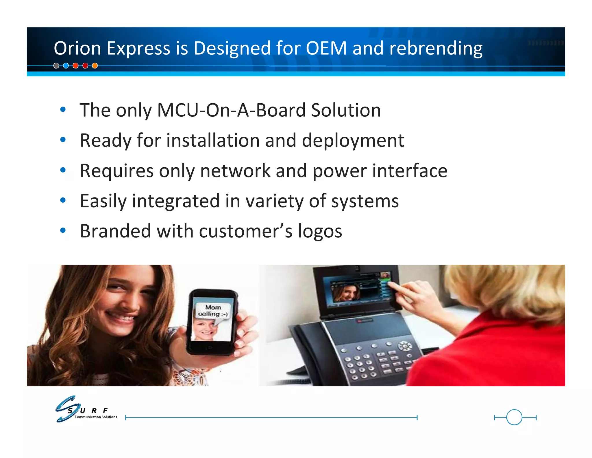 Orion Express is Designed for OEM and rebrending

•   The only MCU-On-A-Board Solution
•   Ready for installation and deployment
•   Requires only network and power interface
•   Easily integrated in variety of systems
•   Branded with customer’s logos
 