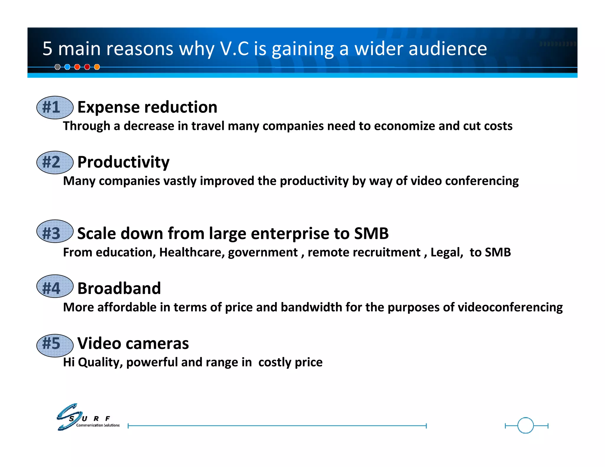 5 main reasons why V.C is gaining a wider audience

#1 Expense reduction
  Through a decrease in travel many companies need to economize and cut costs

#2 Productivity
  Many companies vastly improved the productivity by way of video conferencing


#3 Scale down from large enterprise to SMB
  From education, Healthcare, government , remote recruitment , Legal, to SMB

#4 Broadband
  More affordable in terms of price and bandwidth for the purposes of videoconferencing

#5 Video cameras
  Hi Quality, powerful and range in costly price
 