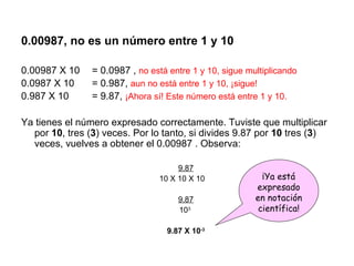 0.00987, no es un número entre 1 y 10 0.00987 X 10  = 0.0987 ,  no está entre 1 y 10, sigue multiplicando 0.0987 X 10  = 0.987,  aun no está entre 1 y 10, ¡sigue! 0.987 X 10  = 9.87,  ¡Ahora sí! Este número está entre 1 y 10. Ya tienes el número expresado correctamente. Tuviste que multiplicar por  10 , tres ( 3 ) veces. Por lo tanto, si divides 9.87 por  10  tres ( 3 ) veces, vuelves a obtener el 0.00987 . Observa: 9.87 10 X 10 X 10 9.87 10 3 9.87 X 10 -3 ¡Ya está expresado en notación científica! 
