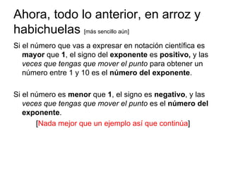 Ahora, todo lo anterior, en arroz y habichuelas  [más sencillo aún] Si el número que vas a expresar en notación científica es  mayor  que  1 , el signo del  exponente  es  positivo,  y las  veces que tengas que mover el punto  para obtener un número entre 1 y 10 es el  número del exponente . Si el número es  menor  que  1 , el signo es  negativo , y las  veces que tengas que mover el punto  es el  número del exponente .  [ Nada mejor que un ejemplo así que continúa ] 