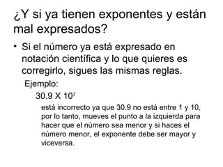 ¿Y si ya tienen exponentes y están mal expresados? Si el número ya está expresado en notación científica y lo que quieres es corregirlo, sigues las mismas reglas. Ejemplo: 30.9 X 10 7   está incorrecto ya que 30.9 no está entre 1 y 10, por lo tanto, mueves el punto a la izquierda para hacer que el número sea menor y si haces el número menor, el exponente debe ser mayor y viceversa. 