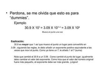 Perdona, se me olvida que esto es para “dummies”. Ejemplo 30.9 X 10 7  = 3.09 X 10 7+1  = 3.09 X 10 8  Muevo el punto una vez Explicación: 30.9 es  mayor  que 1 así que muevo el punto un lugar para convertirlo en  3.09 ; siguiendo las reglas, le debo añadir un exponente positivo equivalente a las veces que moví el punto. Como ya tiene un 7, le añado 1 al 7 (suma) Nota que cambié el 30.9 a un 3.09 . Como cambié el punto de lugar, igualmente debo cambiar el valor del exponente. Como hice que el valor del número original fuera más pequeño, el exponente debe ser más grande. ¡Lógico! 