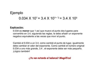 Ejemplo 0.034 X 10 7  = 3.4 X 10 7+  - 2  = 3.4 X 10 5  Explicación: 0.034 es  menor  que 1 así que muevo el punto dos lugares para convertirlo en 3.4, siguiendo las reglas, le debo añadir un exponente negativo equivalente a las veces que moví el punto. Cambié el 0.034 a un 3.4, como cambié el punto de lugar, igualmente debo cambiar el valor del exponente. Como cambié el número original 0.034 a uno más grande, 3.4 , el exponente debe ser más pequeño. ¡Lógico también! ¿ Ya van notando el balance? ¡Magnífico! 