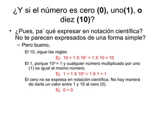 ¿Y si el número es cero  (0),  uno (1) ,  o  diez  (10) ? ¿Pues, pa’ qué expresar en notación científica? No te parecen expresados de una forma simple? Pero bueno,  El 10, sigue las reglas Ej.  10 = 1 X 10 1  = 1 X 10 = 10 El 1, porque 10 0  = 1 y cualquier número multiplicado por uno (1) es igual al mismo número. Ej.  1 = 1 X 10 0  = 1 X 1 = 1 El cero no se expresa en notación científica. No hay manera de darle un valor entre 1 y 10 al cero (0). Ej.  0 = 0 
