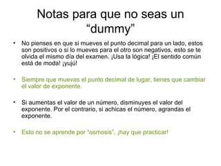 Notas para que no seas un “dummy” No pienses en que si mueves el punto decimal para un lado, estos son positivos o si lo mueves para el otro son negativos, esto se te olvida el mismo día del examen. ¡Usa la lógica! ¡El sentido común está de moda! ¡yujú! Siempre que muevas el punto decimal de lugar, tienes que cambiar el valor de exponente. Si aumentas el valor de un número, disminuyes el valor del exponente. Por el contrario, si achicas el número, agrandas el exponente. Esto no se aprende por “osmosis”, ¡hay que practicar! 