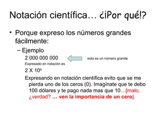 Notación científica…  ¿¡Por qué!? Porque expreso los números grandes fácilmente: Ejemplo 2 000 000 000  esto es un número grande  Expresado en notación es  2 X 10 9 Expresando en notación científica evito que se me pierda uno de los ceros (0). Imagínate que te debo 100 dólares y te pago nada mas que 10 …[malo, ¿verdad?  … ven la importancia de un cero ] . 