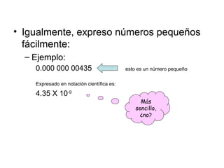 Igualmente, expreso números pequeños fácilmente: Ejemplo: 0.000 000 00435 esto es un número pequeño Expresado en notación científica es: 4.35 X 10 -9 Más sencillo, ¿no? 