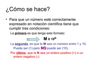 ¿Cómo se hace? Para que un número esté correctamente expresado en notación científica tiene que cumplir tres condiciones: La  primera  es que tenga este formato: M  X 10 N La  segunda , es que la  M  sea un número entre 1 y 10. Puede ser (1) pero  NO  puede ser (10). Por  último , que la  N  sea un entero positivo (+) o un entero negativo (-)  