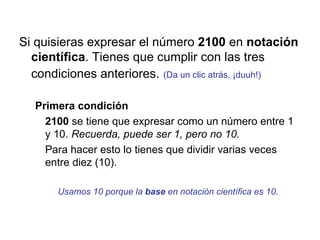 Si quisieras expresar el número  2100  en  notación   científica . Tienes que cumplir con las tres condiciones anteriores.   (Da un clic atrás, ¡duuh!) Primera condición 2100  se tiene que expresar como un número entre 1 y 10.  Recuerda, puede ser 1, pero no 10. Para hacer esto lo tienes que dividir varias veces entre diez (10).  Usamos 10 porque la  base  en notación científica es 10. 