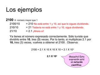 Los ejemplos 2100     número mayor que 1 2100/10  = 210  No está entre 1 y 10, así que lo sigues dividiendo. 210/10  = 21  Todavía no está entre 1 y 10, sigue dividiendo. 21/10  = 2.1  ¡Ahora sí!   Ya tienes el número expresado correctamente. Sólo tuviste que dividirlo entre  10 , tres ( 3 ) veces. Por lo tanto, si multiplicas 2.1 por  10,  tres (3) veces, vuelves a obtener el 2100 . Observa: 2100 = 2.1 X 10 X 10 X 10 = 2.1 X 10 3 2.1 X 10 3  ¡Resuelto! Esta expresión está en  notación científica   