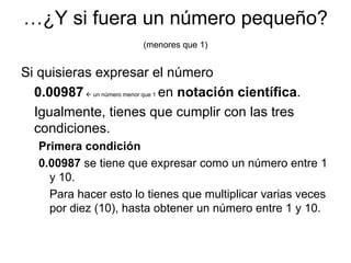 … ¿Y si fuera un número pequeño?  (menores que 1) Si quisieras expresar el número  0.00987     un número menor que 1   en  notación   científica .  Igualmente, tienes que cumplir con las tres condiciones. Primera condición 0.00987  se tiene que expresar como un número entre 1 y 10.  Para hacer esto lo tienes que multiplicar varias veces por diez (10), hasta obtener un número entre 1 y 10. 