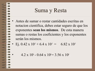 Suma y Resta 
• Antes de sumar o restar cantidades escritas en 
notacion cientifica, debes estar seguro de que los 
exponentes sean los mismos. De esta manera 
sumas o restas los coeficientes y los exponentes 
serán los mismos. 
• Ej. 0.42 x 10-5 + 6.4 x 10-5 = 6.82 x 10-5 
• 4.2 x 106 - 0.64 x 106 = 3.56 x 106 
 