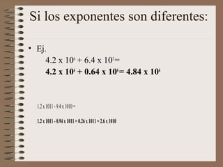 Si los exponentes son diferentes: 
• Ej. 
4.2 x 106 + 6.4 x 105 = 
4.2 x 106 + 0.64 x 106 = 4.84 x 106 
1.2 x 1011 - 9.4 x 1010 = 
1.2 x 1011 - 0.94 x 1011 = 0.26 x 1011 = 2.6 x 1010 
 