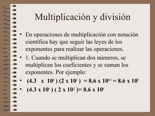 Multiplicación y división 
• En operaciones de multiplicación con notación 
científica hay que seguir las leyes de los 
exponentes para realizar las operaciones. 
• 1. Cuando se multiplican dos números, se 
multiplican los coeficientes y se suman los 
exponentes. Por ejemplo: 
• (4.3 x 106 ) (2 x 102 ) = 8.6 x 106+2 = 8.6 x 108 
• (4.3 x 106 ) ( 2 x 10-2 )= 8.6 x 104 
 
