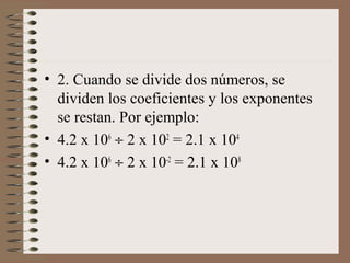 • 2. Cuando se divide dos números, se 
dividen los coeficientes y los exponentes 
se restan. Por ejemplo: 
• 4.2 x 106 ¸ 2 x 102 = 2.1 x 104 
• 4.2 x 106 ¸ 2 x 10-2 = 2.1 x 108 
