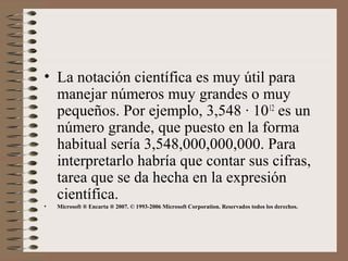• La notación científica es muy útil para 
manejar números muy grandes o muy 
pequeños. Por ejemplo, 3,548 · 1012 es un 
número grande, que puesto en la forma 
habitual sería 3,548,000,000,000. Para 
interpretarlo habría que contar sus cifras, 
tarea que se da hecha en la expresión 
científica. 
• Microsoft ® Encarta ® 2007. © 1993-2006 Microsoft Corporation. Reservados todos los derechos. 
 